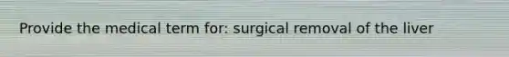 Provide the medical term for: surgical removal of the liver