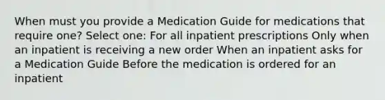 When must you provide a Medication Guide for medications that require one? Select one: For all inpatient prescriptions Only when an inpatient is receiving a new order When an inpatient asks for a Medication Guide Before the medication is ordered for an inpatient