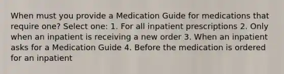 When must you provide a Medication Guide for medications that require one? Select one: 1. For all inpatient prescriptions 2. Only when an inpatient is receiving a new order 3. When an inpatient asks for a Medication Guide 4. Before the medication is ordered for an inpatient