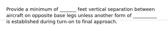 Provide a minimum of _______ feet vertical separation between aircraft on opposite base legs unless another form of __________ is established during turn-on to final approach.