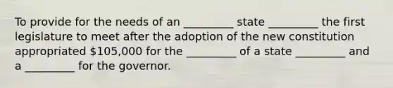 To provide for the needs of an _________ state _________ the first legislature to meet after the adoption of the new constitution appropriated 105,000 for the _________ of a state _________ and a _________ for the governor.