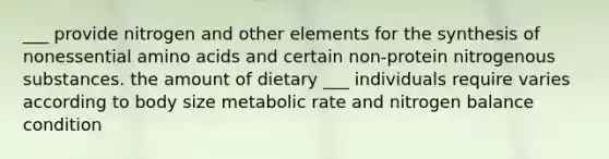 ___ provide nitrogen and other elements for the synthesis of nonessential amino acids and certain non-protein nitrogenous substances. the amount of dietary ___ individuals require varies according to body size metabolic rate and nitrogen balance condition