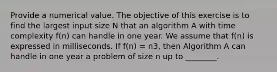 Provide a numerical value. The objective of this exercise is to find the largest input size N that an algorithm A with time complexity f(n) can handle in one year. We assume that f(n) is expressed in milliseconds. If f(n) = n3, then Algorithm A can handle in one year a problem of size n up to ________.