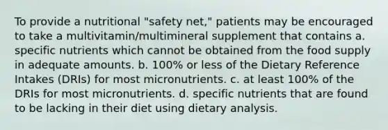 To provide a nutritional "safety net," patients may be encouraged to take a multivitamin/multimineral supplement that contains a. specific nutrients which cannot be obtained from the food supply in adequate amounts. b. 100% or less of the Dietary Reference Intakes (DRIs) for most micronutrients. c. at least 100% of the DRIs for most micronutrients. d. specific nutrients that are found to be lacking in their diet using dietary analysis.