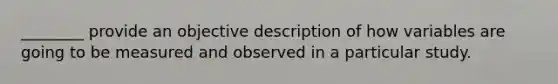 ________ provide an objective description of how variables are going to be measured and observed in a particular study.