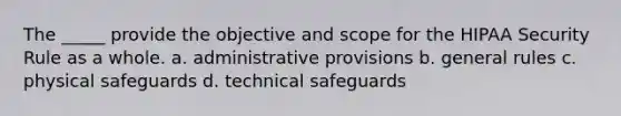 The _____ provide the objective and scope for the HIPAA Security Rule as a whole. a. administrative provisions b. general rules c. physical safeguards d. technical safeguards