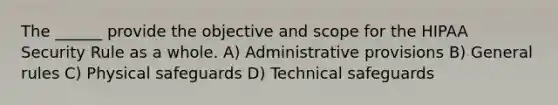 The ______ provide the objective and scope for the HIPAA Security Rule as a whole. A) Administrative provisions B) General rules C) Physical safeguards D) Technical safeguards