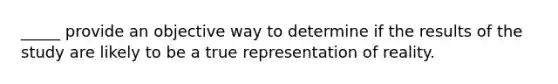 _____ provide an objective way to determine if the results of the study are likely to be a true representation of reality.