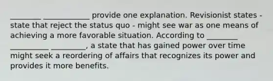 ________ ____________ provide one explanation. Revisionist states - state that reject the status quo - might see war as one means of achieving a more favorable situation. According to ________ __________ _________, a state that has gained power over time might seek a reordering of affairs that recognizes its power and provides it more benefits.