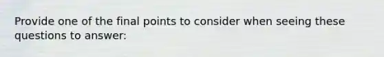 Provide one of the final points to consider when seeing these questions to answer: