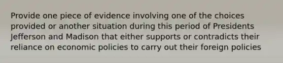 Provide one piece of evidence involving one of the choices provided or another situation during this period of Presidents Jefferson and Madison that either supports or contradicts their reliance on economic policies to carry out their foreign policies