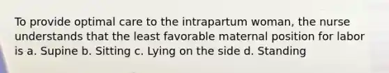 To provide optimal care to the intrapartum woman, the nurse understands that the least favorable maternal position for labor is a. Supine b. Sitting c. Lying on the side d. Standing