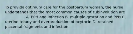 To provide optimum care for the postpartum woman, the nurse understands that the most common causes of subinvolution are __________. A. PPH and infection B. multiple gestation and PPH C. uterine tetany and overproduction of oxytocin D. retained placental fragments and infection