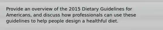 Provide an overview of the 2015 Dietary Guidelines for Americans, and discuss how professionals can use these guidelines to help people design a healthful diet.