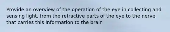 Provide an overview of the operation of the eye in collecting and sensing light, from the refractive parts of the eye to the nerve that carries this information to the brain