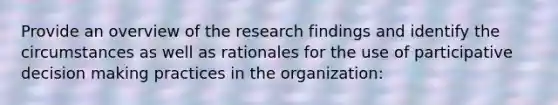 Provide an overview of the research findings and identify the circumstances as well as rationales for the use of participative decision making practices in the organization: