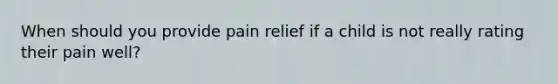 When should you provide pain relief if a child is not really rating their pain well?