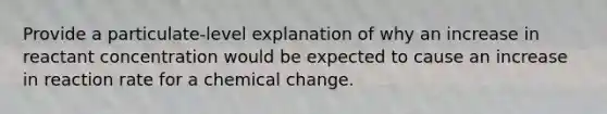 Provide a particulate-level explanation of why an increase in reactant concentration would be expected to cause an increase in reaction rate for a chemical change.