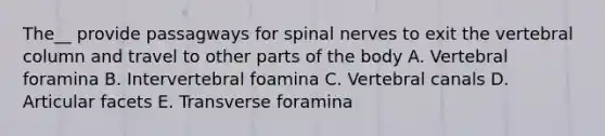 The__ provide passagways for spinal nerves to exit the vertebral column and travel to other parts of the body A. Vertebral foramina B. Intervertebral foamina C. Vertebral canals D. Articular facets E. Transverse foramina