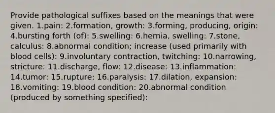 Provide pathological suffixes based on the meanings that were given. 1.pain:​ ​2.formation, growth:​ ​3.forming, producing, origin:​ ​4.bursting forth (of):​ 5.swelling:​ ​6.hernia, swelling:​ ​7.stone, calculus:​ ​8.abnormal condition; increase (used primarily with blood cells):​ ​9.involuntary contraction, twitching:​ ​10.narrowing, stricture:​ ​11.discharge, flow:​ ​12.disease:​ 13.inflammation:​ ​14.tumor:​ ​15.rupture:​ ​16.paralysis:​ ​17.dilation, expansion:​ ​18.vomiting:​ ​19.blood condition:​ ​20.abnormal condition (produced by something specified):​