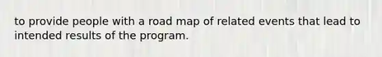 to provide people with a road map of related events that lead to intended results of the program.