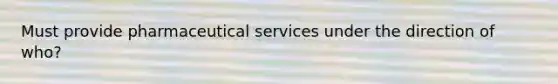 Must provide pharmaceutical services under the direction of who?