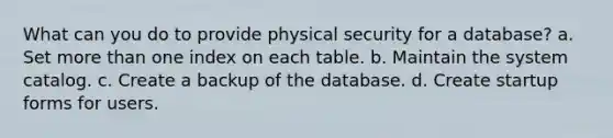 What can you do to provide physical security for a database? a. Set <a href='https://www.questionai.com/knowledge/keWHlEPx42-more-than' class='anchor-knowledge'>more than</a> one index on each table. b. Maintain the system catalog. c. Create a backup of the database. d. Create startup forms for users.