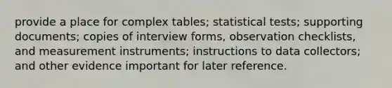 provide a place for complex tables; statistical tests; supporting documents; copies of interview forms, observation checklists, and measurement instruments; instructions to data collectors; and other evidence important for later reference.