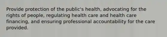 Provide protection of the public's health, advocating for the rights of people, regulating health care and health care financing, and ensuring professional accountability for the care provided.