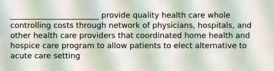 _______________________ provide quality health care whole controlling costs through network of physicians, hospitals, and other health care providers that coordinated home health and hospice care program to allow patients to elect alternative to acute care setting