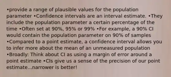 •provide a range of plausible values for the population parameter •Confidence intervals are an interval estimate. •They include the population parameter a certain percentage of the time •Often set at 90%, 95% or 99% •For example, a 90% CI would contain the population parameter on 90% of samples •Compared to a point estimate, a confidence interval allows you to infer more about the mean of an unmeasured population •Broadly: Think about CI as using a margin of error around a point estimate •CIs give us a sense of the precision of our point estimate...narrower is better!