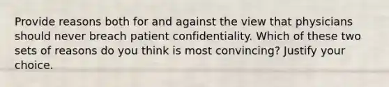 Provide reasons both for and against the view that physicians should never breach patient confidentiality. Which of these two sets of reasons do you think is most convincing? Justify your choice.