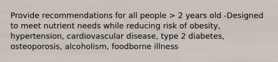 Provide recommendations for all people > 2 years old -Designed to meet nutrient needs while reducing risk of obesity, hypertension, cardiovascular disease, type 2 diabetes, osteoporosis, alcoholism, foodborne illness