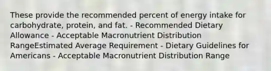 These provide the recommended percent of energy intake for carbohydrate, protein, and fat. - Recommended Dietary Allowance - Acceptable Macronutrient Distribution RangeEstimated Average Requirement - Dietary Guidelines for Americans - Acceptable Macronutrient Distribution Range