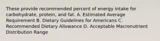 These provide recommended percent of energy intake for carbohydrate, protein, and fat. A. Estimated Average Requirement B. Dietary Guidelines for Americans C. Recommended Dietary Allowance D. Acceptable Macronutrient Distribution Range