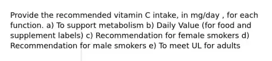 Provide the recommended vitamin C intake, in mg/day , for each function. a) To support metabolism b) Daily Value (for food and supplement labels) c) Recommendation for female smokers d) Recommendation for male smokers e) To meet UL for adults