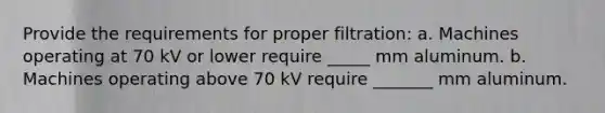 Provide the requirements for proper filtration: a. Machines operating at 70 kV or lower require _____ mm aluminum. b. Machines operating above 70 kV require _______ mm aluminum.