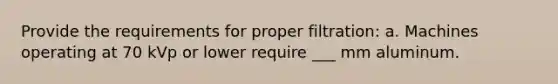 Provide the requirements for proper filtration: a. Machines operating at 70 kVp or lower require ___ mm aluminum.