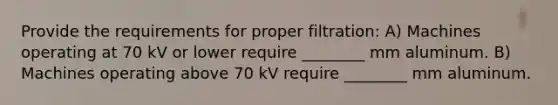 Provide the requirements for proper filtration: A) Machines operating at 70 kV or lower require ________ mm aluminum. B) Machines operating above 70 kV require ________ mm aluminum.