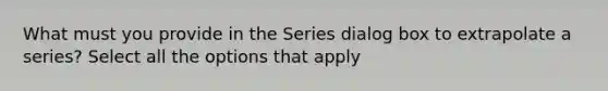 What must you provide in the Series dialog box to extrapolate a series? Select all the options that apply