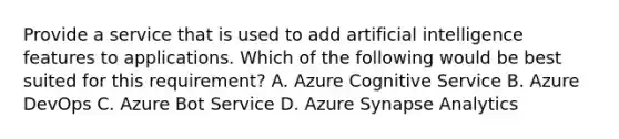 Provide a service that is used to add artificial intelligence features to applications. Which of the following would be best suited for this requirement? A. Azure Cognitive Service B. Azure DevOps C. Azure Bot Service D. Azure Synapse Analytics