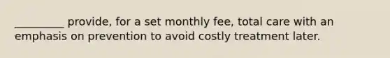 _________ provide, for a set monthly fee, total care with an emphasis on prevention to avoid costly treatment later.