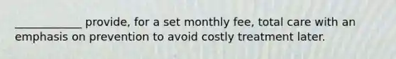 ____________ provide, for a set monthly fee, total care with an emphasis on prevention to avoid costly treatment later.