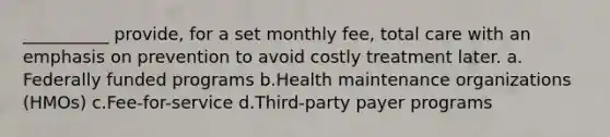 __________ provide, for a set monthly fee, total care with an emphasis on prevention to avoid costly treatment later.​ a.​Federally funded programs b.​Health maintenance organizations (HMOs) c.​Fee-for-service d.​Third-party payer programs