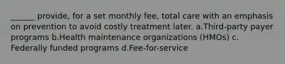 ______ provide, for a set monthly fee, total care with an emphasis on prevention to avoid costly treatment later.​ a.​Third-party payer programs b.​Health maintenance organizations (HMOs) c.​Federally funded programs d.​Fee-for-service