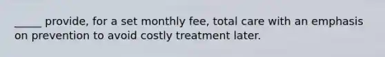 _____ provide, for a set monthly fee, total care with an emphasis on prevention to avoid costly treatment later.