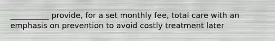 __________ provide, for a set monthly fee, total care with an emphasis on prevention to avoid costly treatment later