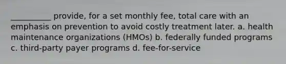 __________ provide, for a set monthly fee, total care with an emphasis on prevention to avoid costly treatment later.​ a. health maintenance organizations (HMOs) b. federally funded programs c. third-party payer programs d. fee-for-service