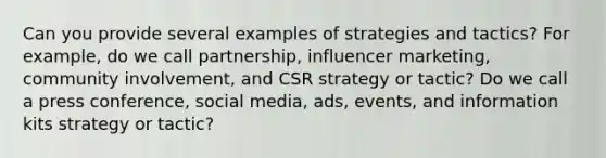 Can you provide several examples of strategies and tactics? For example, do we call partnership, influencer marketing, community involvement, and CSR strategy or tactic? Do we call a press conference, social media, ads, events, and information kits strategy or tactic?