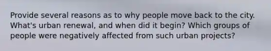 Provide several reasons as to why people move back to the city. What's urban renewal, and when did it begin? Which groups of people were negatively affected from such urban projects?